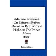 Addresses Delivered on Different Public Occasions by His Royal Highness the Prince Albert