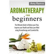 Aromatherapy for Beginners: The Ultimate Guide to Relieve Your Pain, Improve Your Health and Relax Your Mind Using Aromatherapy and Essential Oils