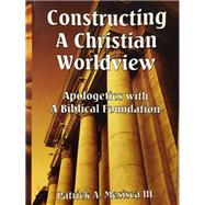 Constructing A Christian Worldview: Apologetics With A Biblical Foundation