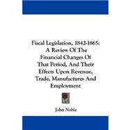 Fiscal Legislation, 1842-1865 : A Review of the Financial Changes of That Period, and Their Effects upon Revenue, Trade, Manufactures and Employment