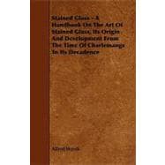 Stained Glass: A Handbook on the Art of Stained Glass, Its Origin and Development from the Time of Charlemange to Its Decadence