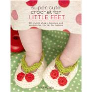 Super Cute Crochet for Little Feet 30 Stylish Shoes, Booties, and Sandals to Crochet for Babies