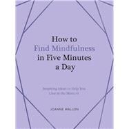 How to Find Mindfulness in Five Minutes a Day Inspiring Ideas to Help You Live in the Moment