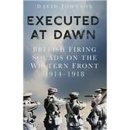 Executed at Dawn British Firing Squads on the Western Front 1914-1918