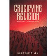 Crucifying Religion How Jesus is The End of Religion