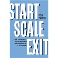 Start Scale Exit How to Start, Build, and Sell a Business While Living the Life of Your Dreams