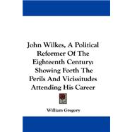 John Wilkes, a Political Reformer of the Eighteenth Century : Showing Forth the Perils and Vicissitudes Attending His Career