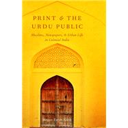 Print and the Urdu Public Muslims, Newspapers, and Urban Life in Colonial India