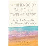 The Mind-Body Guide to the Twelve Steps Finding Joy, Sensuality, and Pleasure in Recovery--Integrative spiritual and somatic practices for healing from trauma and addiction