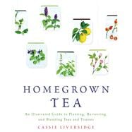 Homegrown Tea An Illustrated Guide to Planting, Harvesting, and Blending Teas and Tisanes