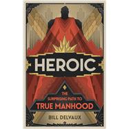 Heroic The Surprising Path to True Manhood