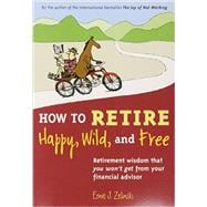 How to Retire Happy, Wild, and Free Retirement Wisdom That You Won't Get from Your Financial Advisor