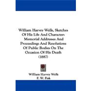 William Harvey Wells, Sketches of His Life and Character: Memorial Addresses and Proceedings and Resolutions of Public Bodies on the Occasion of His Death