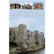 Defending Nottinghamshire The Military Landscape from Prehistory to the Present