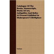 Catalogue Of The Books, Manuscripts, Works Of Art, Antiquities And Relics At Present Exhibited In Shakespeare'S Birthplace