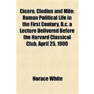 Cicero, Clodius and Milo: Roman Political Life in the First Century, B.c. a Lecture Delivered Before the Harvard Classical Club, April 25, 1900