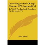 Interesting Letters of Pope Clement Xiv, Ganganelli V1 : To Which Are Prefixed, Anecdotes of His Life (1777)