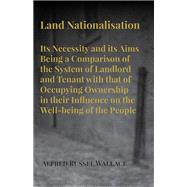 Land Nationalisation its Necessity and its Aims Being a Comparison of the System of Landlord and Tenant with that of Occupying Ownership in their Influence on the Well-being of the People