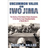 Uncommon Valor on Iwo Jima The Stories of the Medal of Honor Recipients in the Marine Corps' Bloodiest Battle of World War II