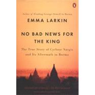 No Bad News for the King The True Story of Cyclone Nargis and Its Aftermath in Burma