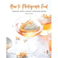 How to Photograph Food Compose, Shoot, and Edit Appetizing Images
