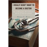 I Really Didn’t Want to Become a Doctor Tales and Musings from a Family Doc Retired After 50-Plus Years