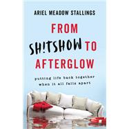 From Sh!tshow to Afterglow Putting Life Back Together When It All Falls Apart