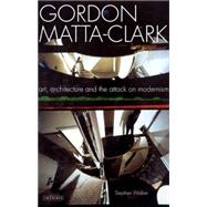 Gordon Matta-Clark Art, Architecture and the Attack on Modernism