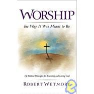 Worship the Way It Was Meant to Be : 15 Biblical Principles for Knowing and Loving God