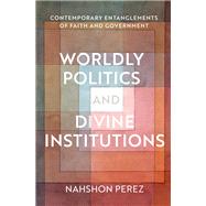 Worldly Politics and Divine Institutions Contemporary Entanglements of Faith and Government