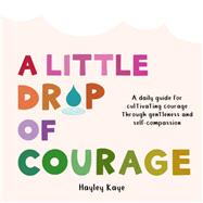A Little Drop of Courage A Daily Guide for Cultivating Courage Through Gentleness and Self-Compassion