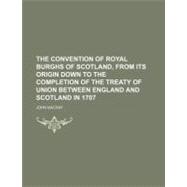 The Convention of Royal Burghs of Scotland, from Its Origin Down to the Completion of the Treaty of Union Between England and Scotland in 1707