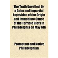 The Truth Unveiled, Or, a Calm and Impartial Exposition of the Origin and Immediate Cause of the Terrible Riots in Philadelphia on May 6th, 7th, and 8th, A.d. 1844