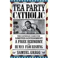 Tea Party Catholic The Catholic Case for Limited Government, a Free Economy, and Human Flourishing