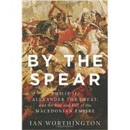By the Spear Philip II, Alexander the Great, and the Rise and Fall of the Macedonian Empire