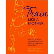 Train Like a Mother How to Get Across Any Finish Line - and Not Lose Your Family, Job, or Sanity
