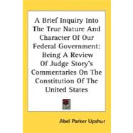 A Brief Inquiry Into The True Nature And Character Of Our Federal Government: Being a Review of Judge Story's Commentaries on the Constitution of the United States