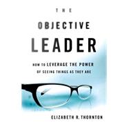 The Objective Leader How to Leverage the Power of Seeing Things As They Are