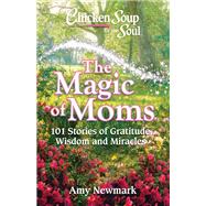 Chicken Soup for the Soul: The Magic of Moms 101 Stories of Gratitude, Wisdom and Miracles