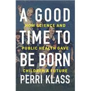 A Good Time to Be Born How Science and Public Health Gave Children a Future